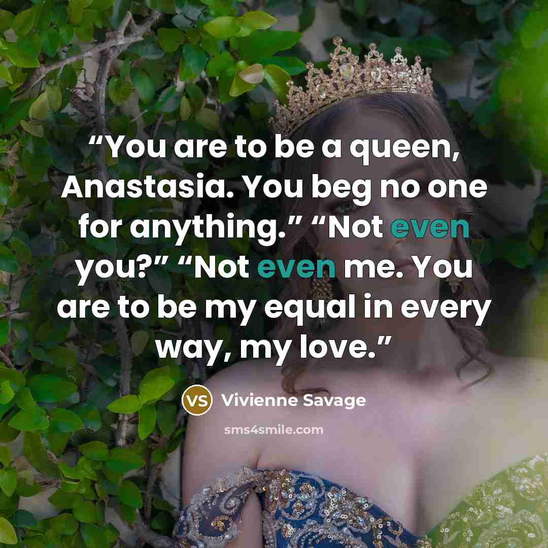 “You are to be a queen, Anastasia. You beg no one for anything.” “Not even you?” “Not even me. You are to be my equal in every way, my love.” quote by Vivienne Savage