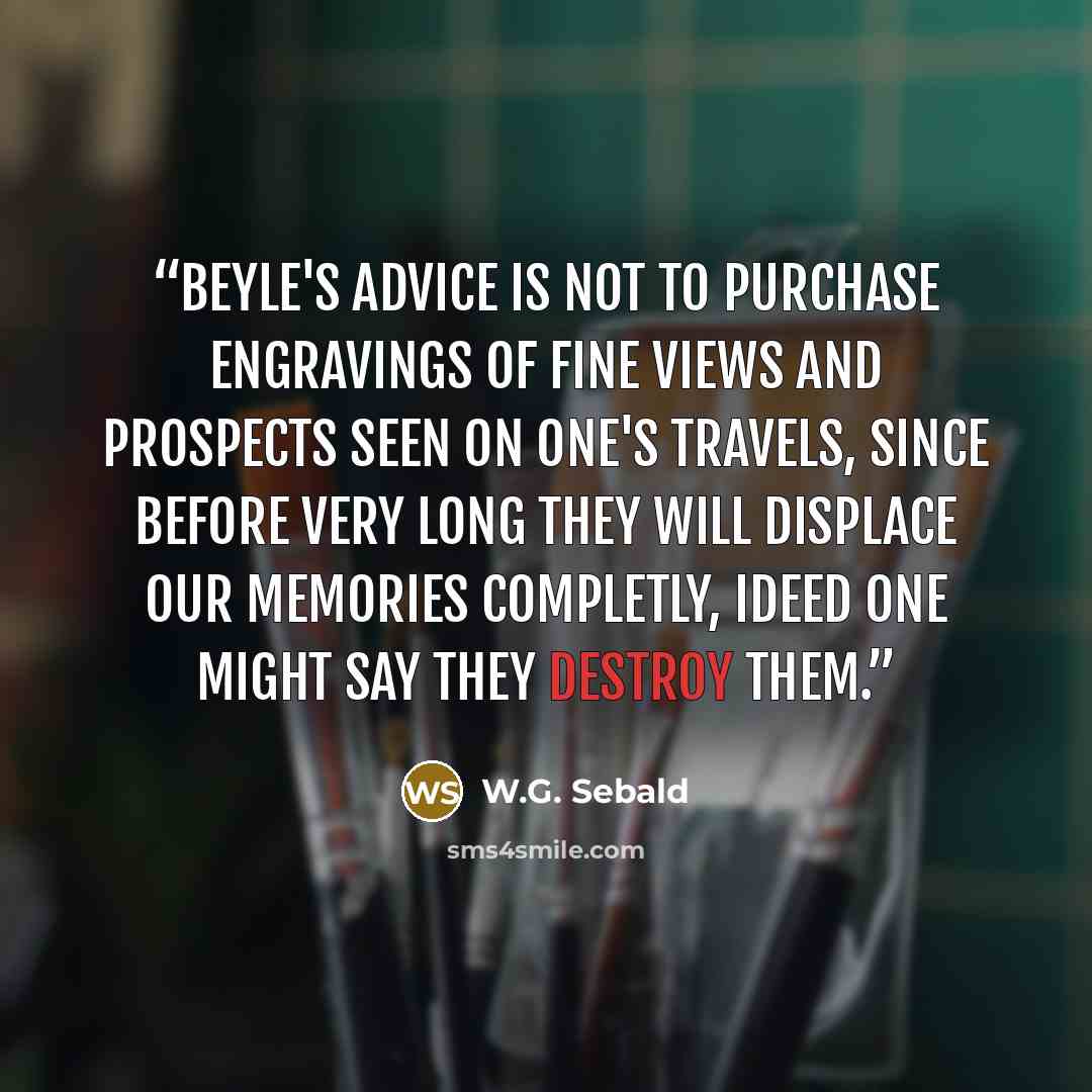 “Beyle's advice is not to purchase engravings of fine views and prospects seen on one's travels, since before very long they will displace our memories completly, ideed one might say they destroy them.” quote by W.G. Sebald