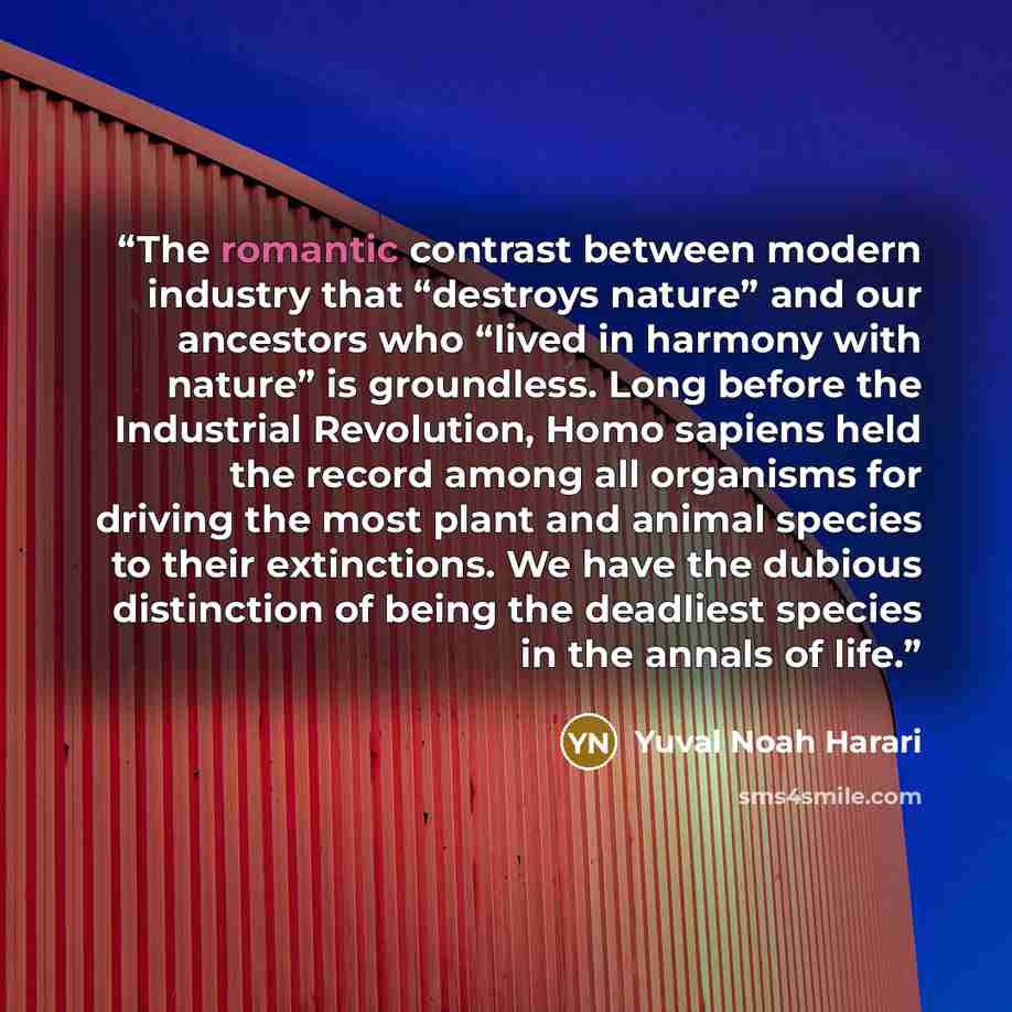 “The romantic contrast between modern industry that “destroys nature” and our ancestors who “lived in harmony with nature” is groundless. Long before the Industrial Revolution, Homo sapiens held the record among all organisms for driving the most plant and animal species to their extinctions. We…” quote by Yuval Noah Harari