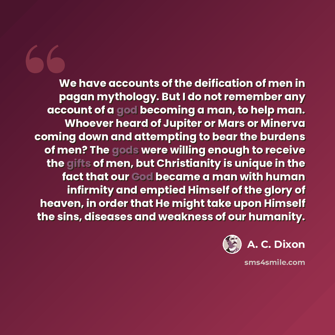 “We have accounts of the deification of men in pagan mythology. But I do not remember any account of a god becoming a man, to help man. Whoever heard of Jupiter or Mars or Minerva coming down and attempting to bear the burdens of men? The gods were willing enough to receive the gifts of men, but…” quote by A. C. Dixon