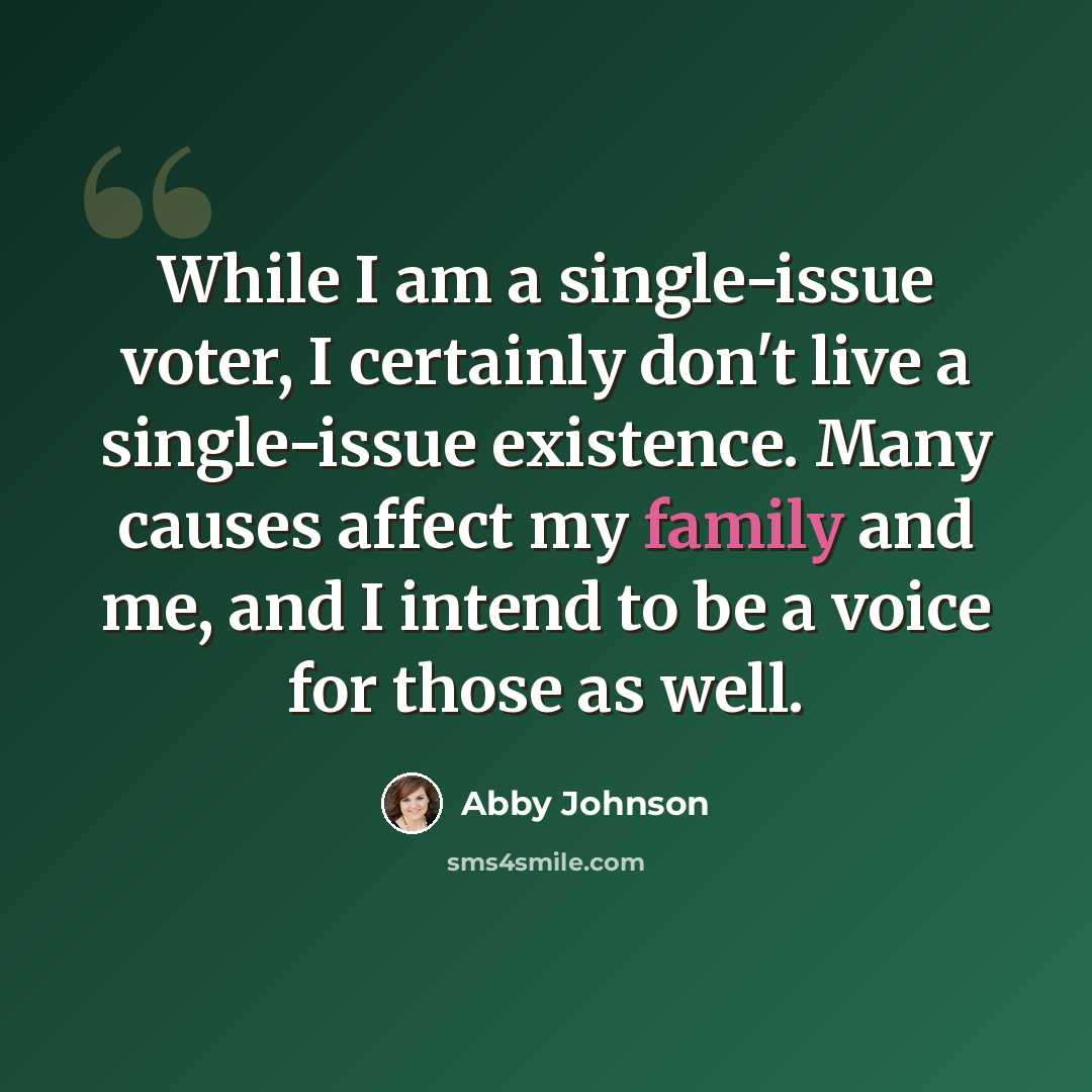 “While I am a single-issue voter, I certainly don't live a single-issue existence. Many causes affect my family and me, and I intend to be a voice for those as well.” quote by Abby Johnson