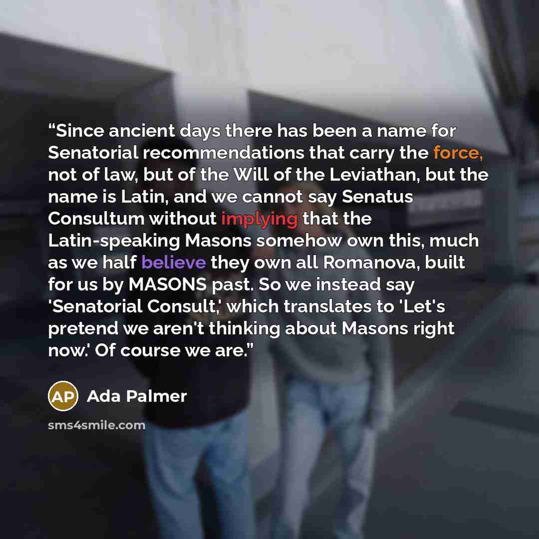 “Since ancient days there has been a name for Senatorial recommendations that carry the force, not of law, but of the Will of the Leviathan, but the name is Latin, and we cannot say Senatus Consultum without implying that the Latin-speaking Masons somehow own this, much as we half believe they own…” quote by Ada Palmer