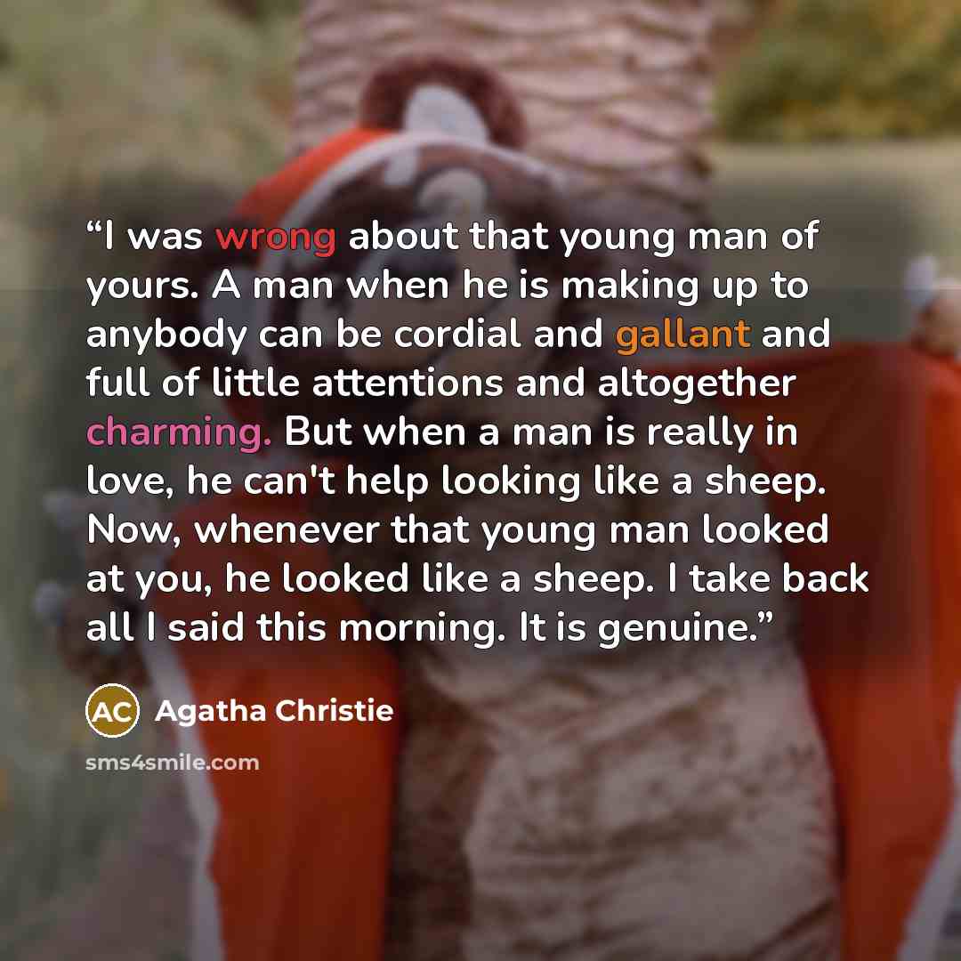 “I was wrong about that young man of yours. A man when he is making up to anybody can be cordial and gallant and full of little attentions and altogether charming. But when a man is really in love, he can't help looking like a sheep. Now, whenever that young man looked at you, he looked like a…” quote by Agatha Christie