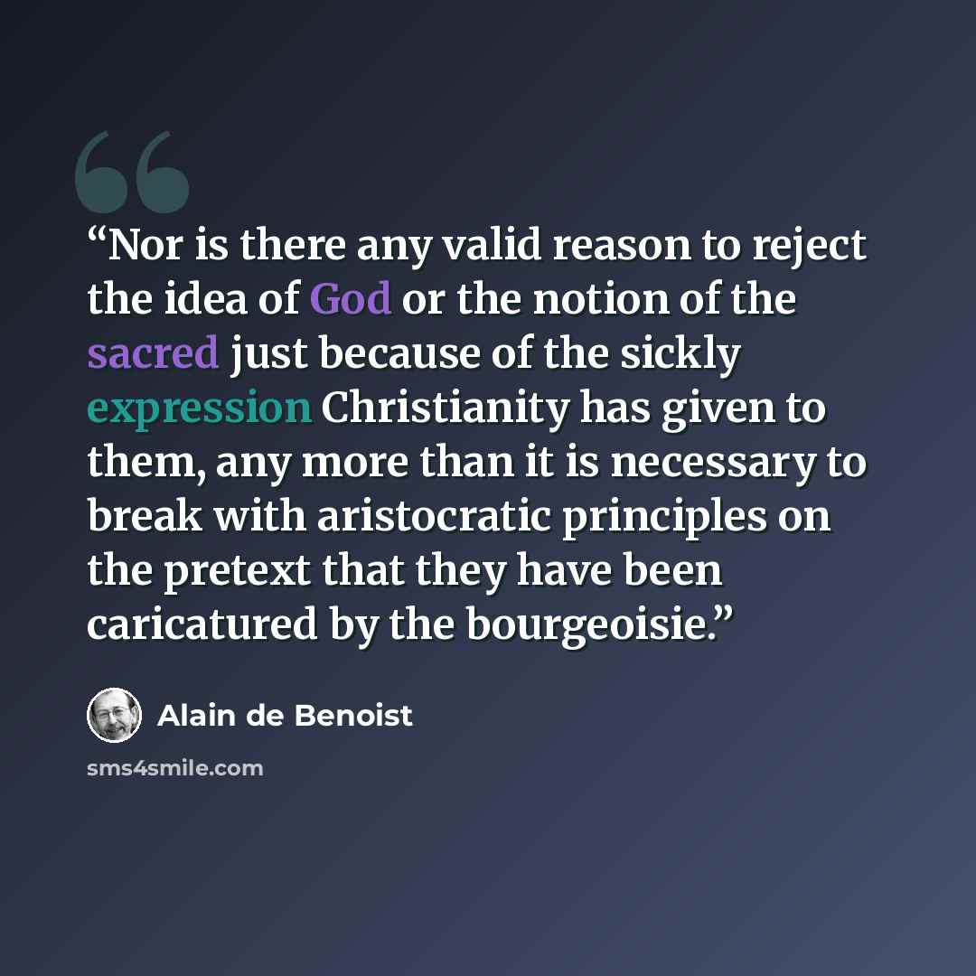 “Nor is there any valid reason to reject the idea of God or the notion of the sacred just because of the sickly expression Christianity has given to them, any more than it is necessary to break with aristocratic principles on the pretext that they have been caricatured by the bourgeoisie.” quote by Alain de Benoist