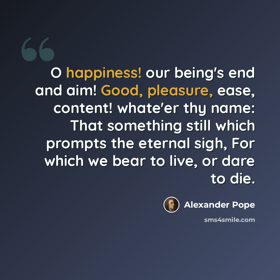 “O happiness! our being's end and aim! Good, pleasure, ease, content! whate'er thy name: That something still which prompts the eternal sigh, For which we bear to live, or dare to die.” quote by Alexander Pope