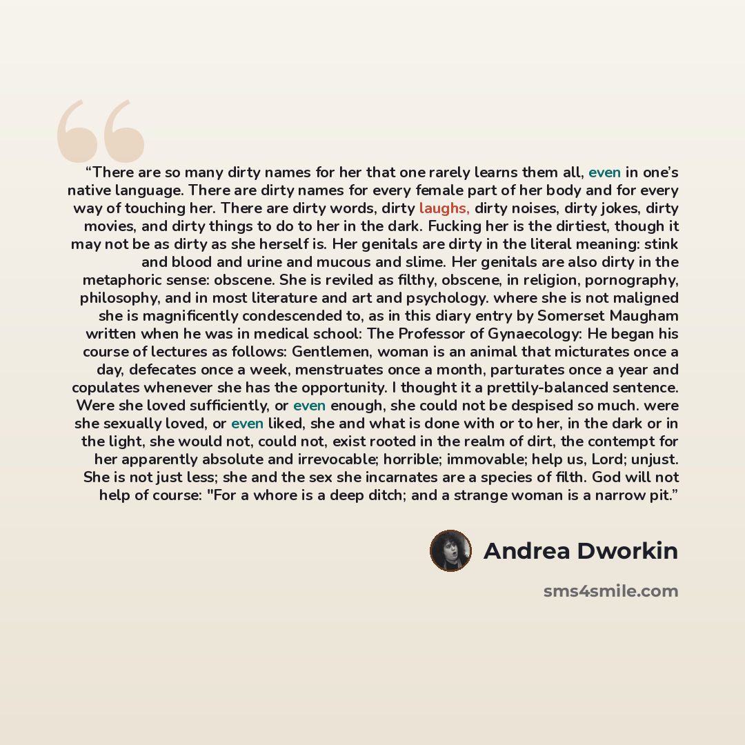 “There are so many dirty names for her that one rarely learns them all, even in one’s native language. There are dirty names for every female part of her body and for every way of touching her. There are dirty words, dirty laughs, dirty noises, dirty jokes, dirty movies, and dirty things to do to…” quote by Andrea Dworkin
