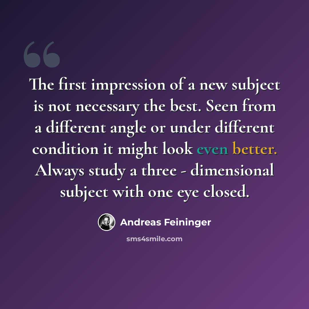 “The first impression of a new subject is not necessary the best. Seen from a different angle or under different condition it might look even better. Always study a three - dimensional subject with one eye closed.” quote by Andreas Feininger