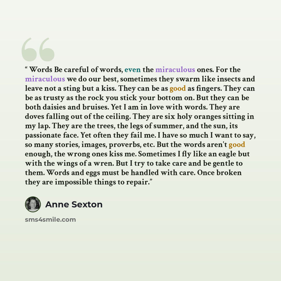 “Words Be careful of words, even the miraculous ones. For the miraculous we do our best, sometimes they swarm like insects and leave not a sting but a kiss. They can be as good as fingers. They can be as trusty as the rock you stick your bottom on. But they can be both daisies and bruises. Yet I am…” quote by Anne Sexton