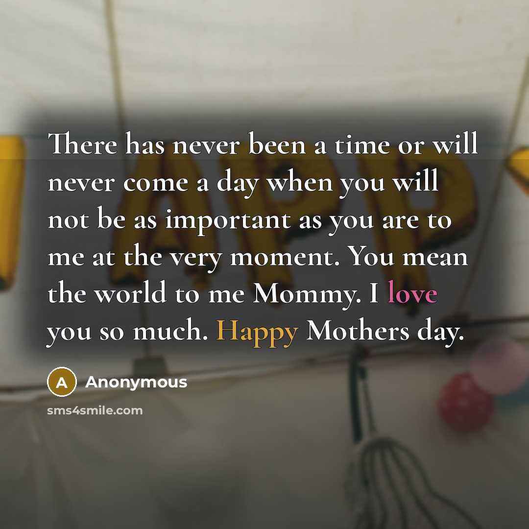 “There has never been a time or will never come a day when you will not be as important as you are to me at the very moment. You mean the world to me Mommy. I love you so much. Happy Mothers day.” quote by Anonymous