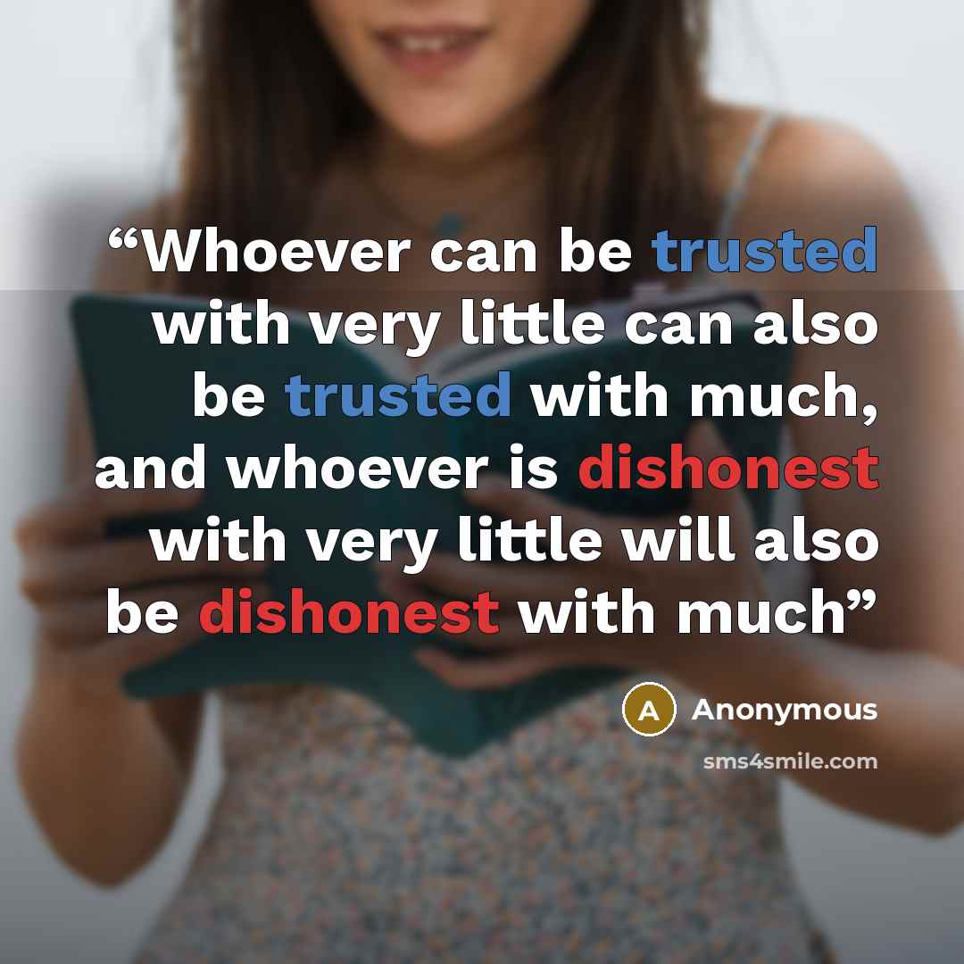 “Whoever can be trusted with very little can also be trusted with much, and whoever is dishonest with very little will also be dishonest with much” quote by Anonymous
