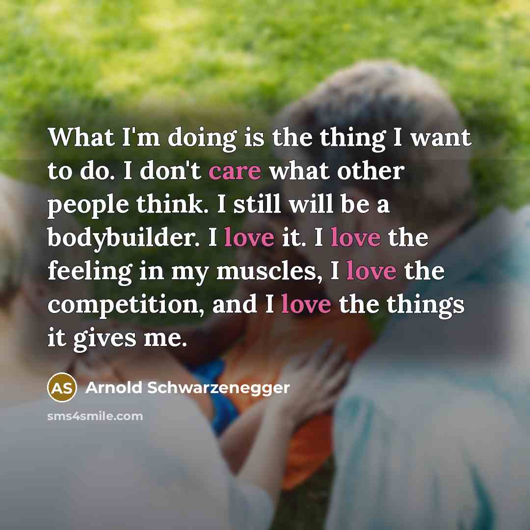 “What I'm doing is the thing I want to do. I don't care what other people think. I still will be a bodybuilder. I love it. I love the feeling in my muscles, I love the competition, and I love the things it gives me.” quote by Arnold Schwarzenegger