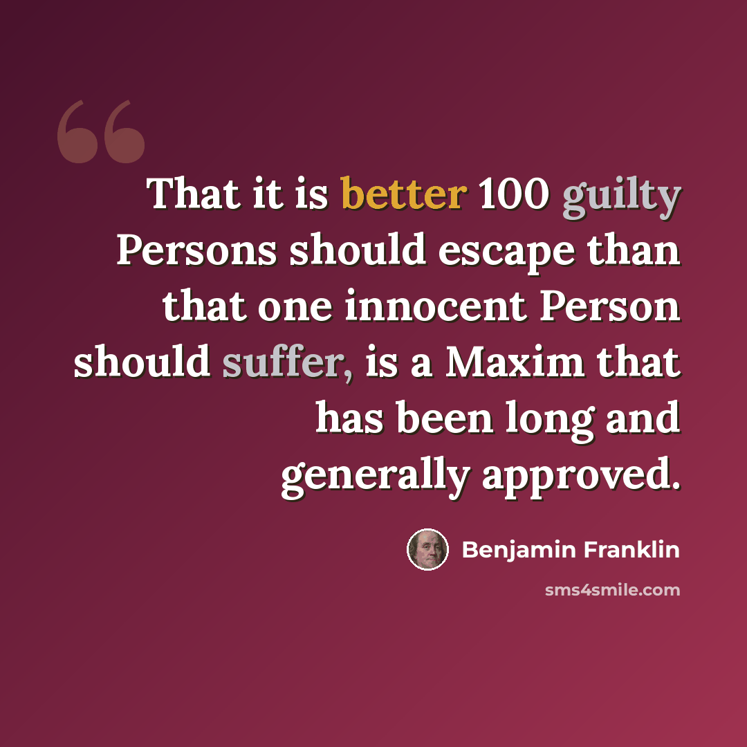 “That it is better 100 guilty Persons should escape than that one innocent Person should suffer, is a Maxim that has been long and generally approved.” quote by Benjamin Franklin