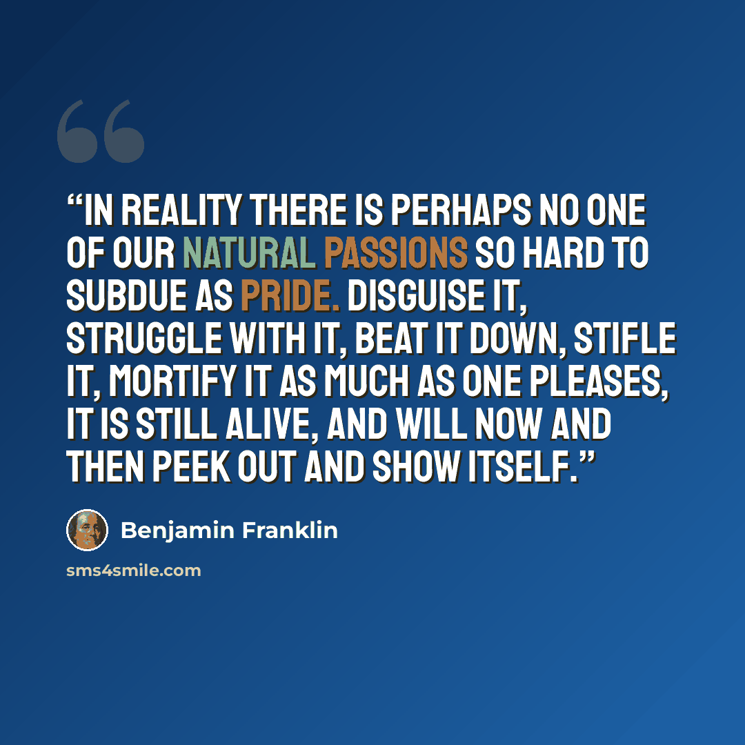 “In reality there is perhaps no one of our natural Passions so hard to subdue as Pride. Disguise it, struggle with it, beat it down, stifle it, mortify it as much as one pleases, it is still alive, and will now and then peek out and show itself.” quote by Benjamin Franklin