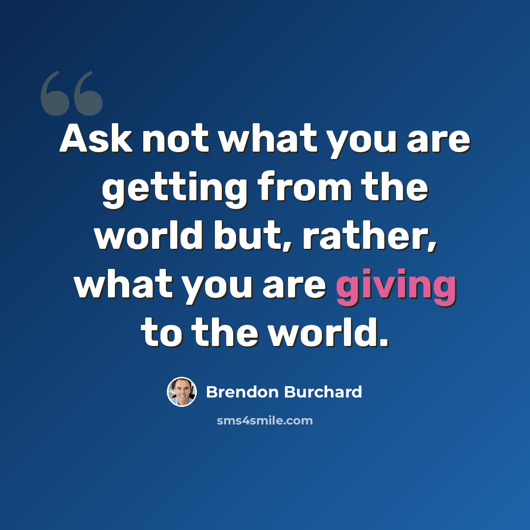 “Ask not what you are getting from the world but, rather, what you are giving to the world.” quote by Brendon Burchard