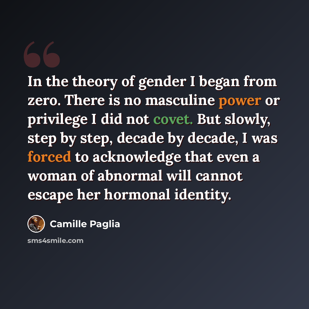 “In the theory of gender I began from zero. There is no masculine power or privilege I did not covet. But slowly, step by step, decade by decade, I was forced to acknowledge that even a woman of abnormal will cannot escape her hormonal identity.” quote by Camille Paglia
