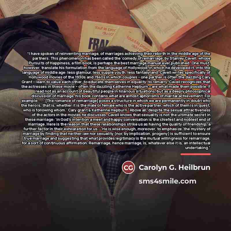 “I have spoken of reinventing marriage, of marriages achieving their rebirth in the middle age of the partners. This phenomenon has been called the 'comedy of remarriage' by Stanley Cavell, whose Pursuits of Happiness, a film book, is perhaps the best marriage manual ever published. One must…” quote by Carolyn G. Heilbrun