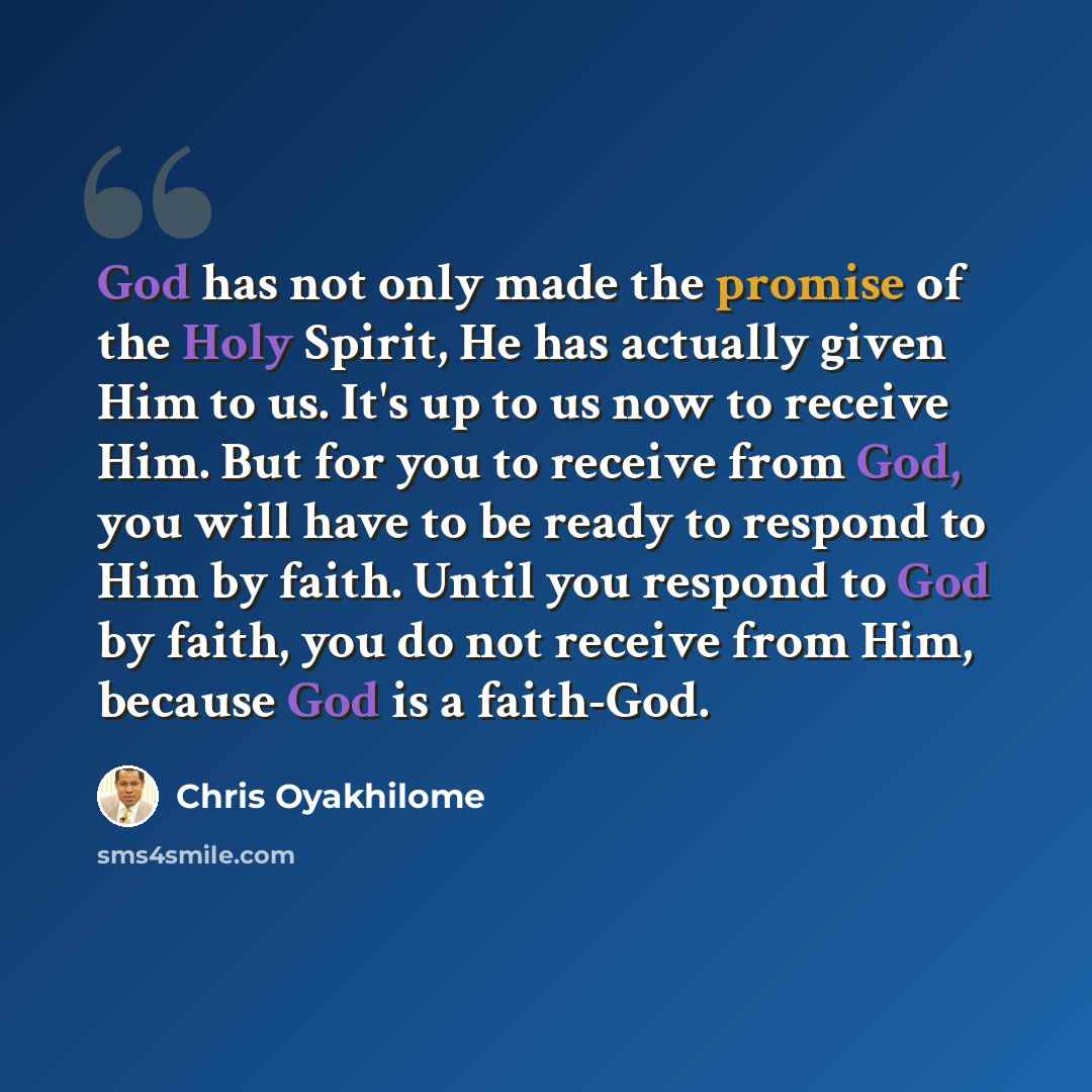 “God has not only made the promise of the Holy Spirit, He has actually given Him to us. It's up to us now to receive Him. But for you to receive from God, you will have to be ready to respond to Him by faith. Until you respond to God by faith, you do not receive from Him, because God is a faith-God.” quote by Chris Oyakhilome