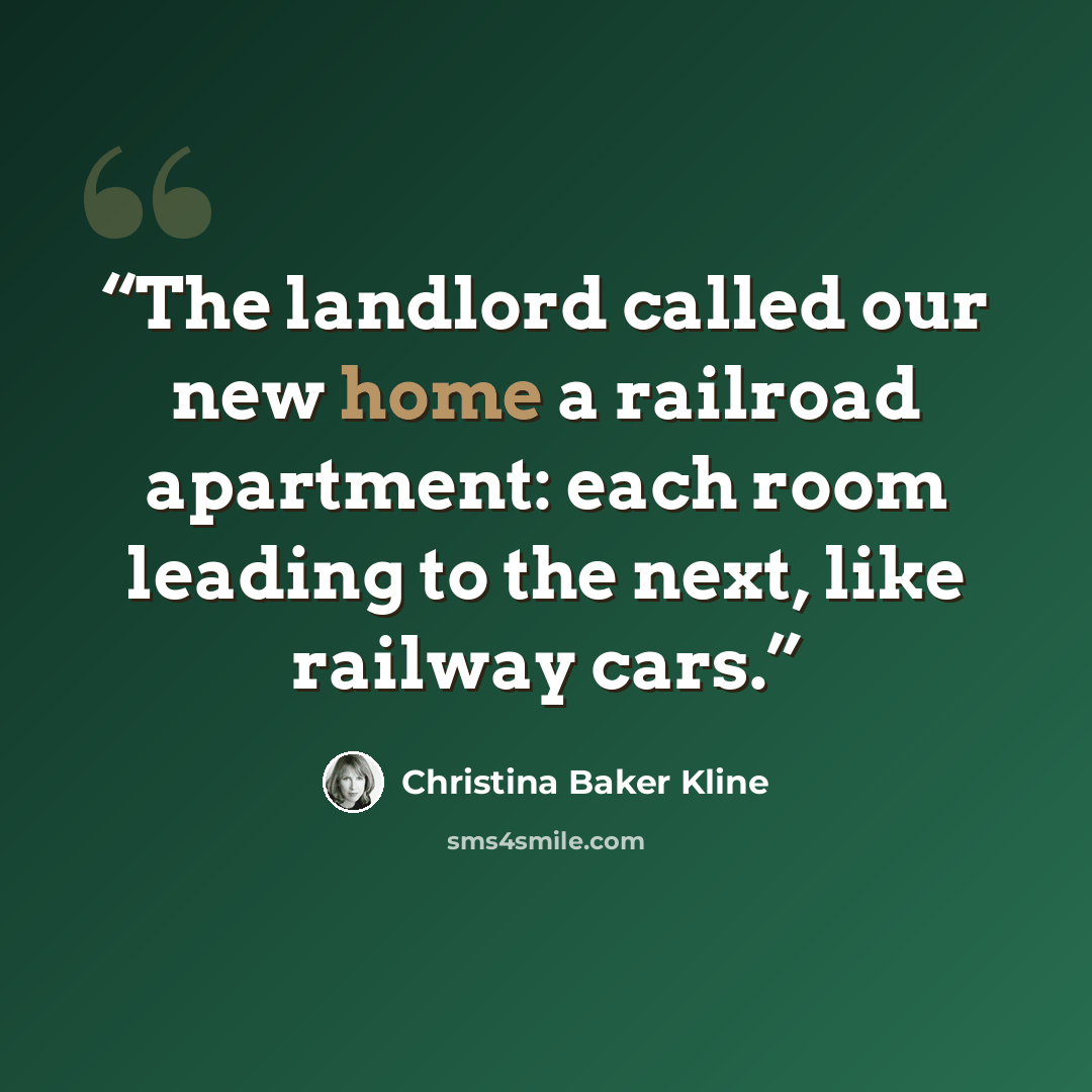 “The landlord called our new home a railroad apartment: each room leading to the next, like railway cars.” quote by Christina Baker Kline