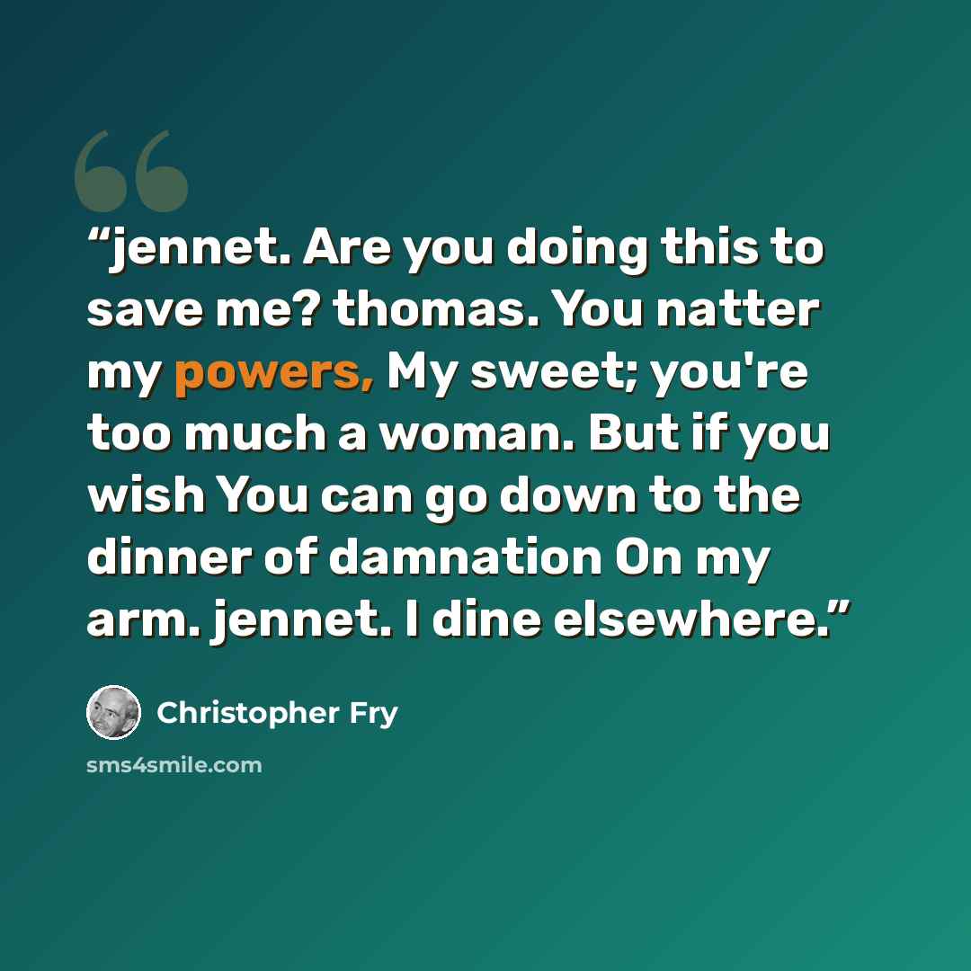 “jennet. Are you doing this to save me? thomas. You natter my powers, My sweet; you're too much a woman. But if you wish You can go down to the dinner of damnation On my arm. jennet. I dine elsewhere.” quote by Christopher Fry