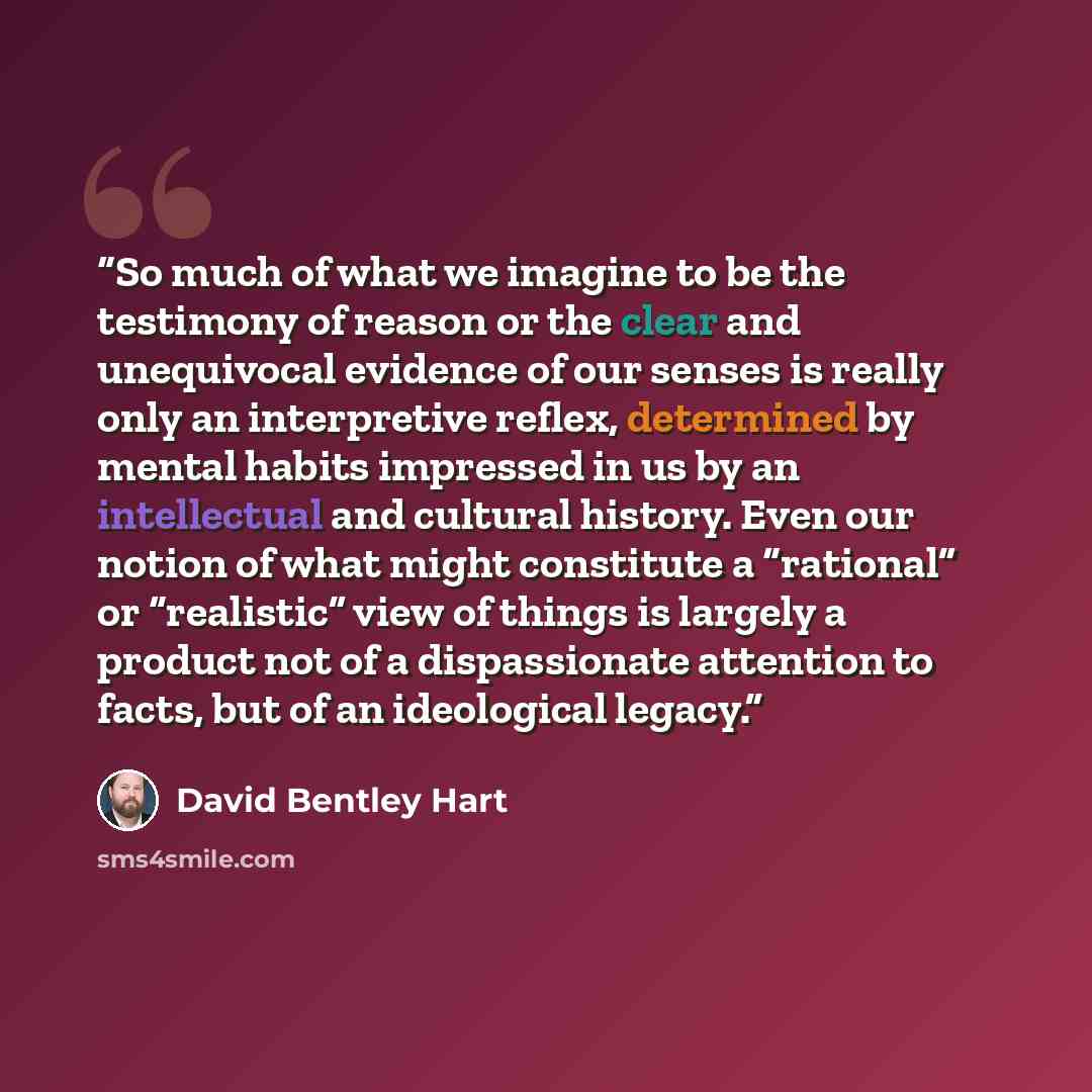 “So much of what we imagine to be the testimony of reason or the clear and unequivocal evidence of our senses is really only an interpretive reflex, determined by mental habits impressed in us by an intellectual and cultural history. Even our notion of what might constitute a “rational” or…” quote by David Bentley Hart