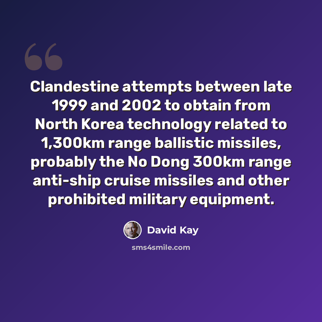 “Clandestine attempts between late 1999 and 2002 to obtain from North Korea technology related to 1,300km range ballistic missiles, probably the No Dong 300km range anti-ship cruise missiles and other prohibited military equipment.” quote by David Kay