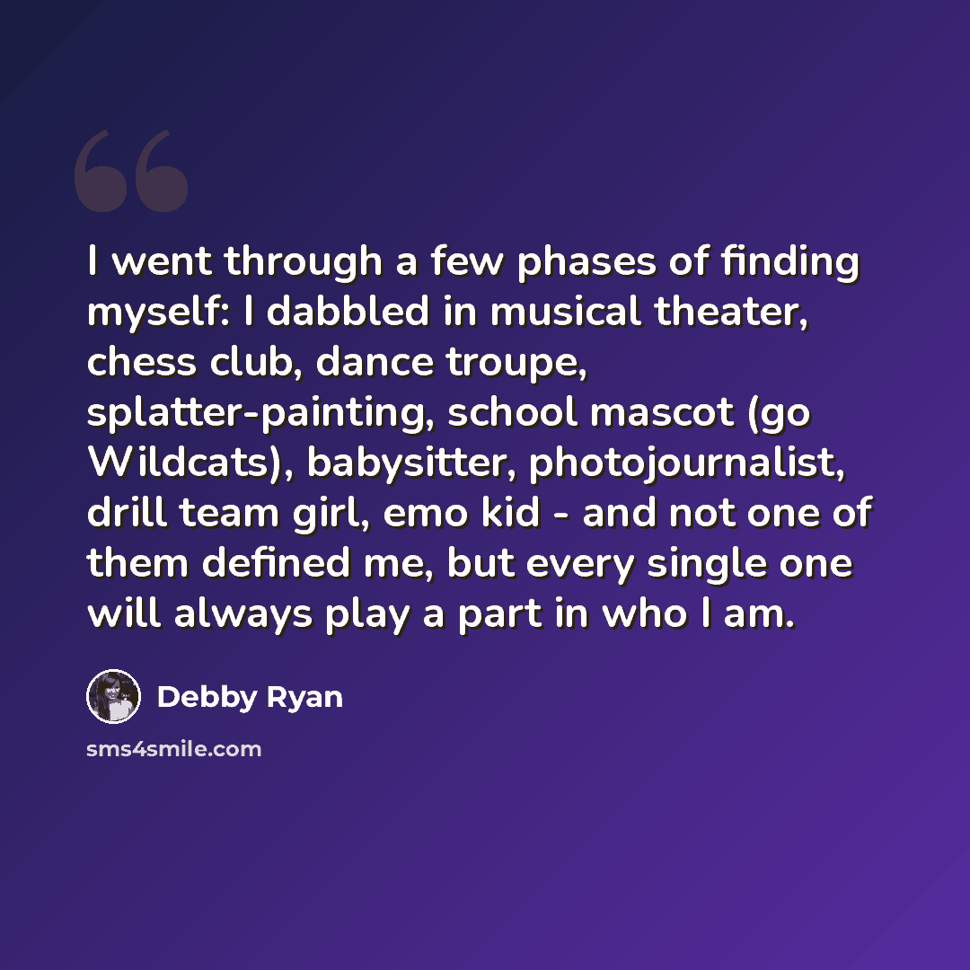 “I went through a few phases of finding myself: I dabbled in musical theater, chess club, dance troupe, splatter-painting, school mascot (go Wildcats), babysitter, photojournalist, drill team girl, emo kid - and not one of them defined me, but every single one will always play a part in who I am.” quote by Debby Ryan
