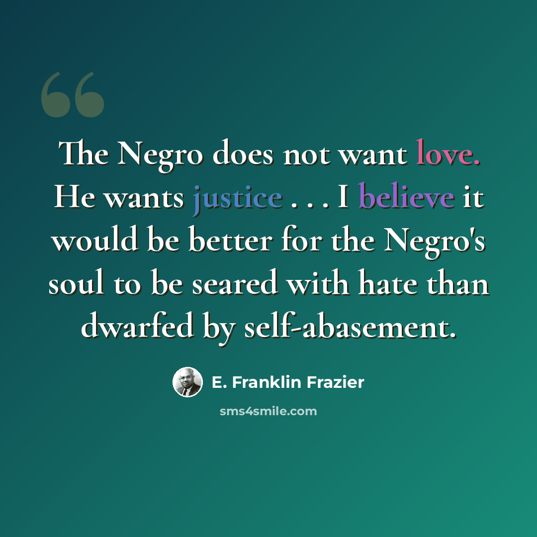 “The Negro does not want love. He wants justice . . . I believe it would be better for the Negro's soul to be seared with hate than dwarfed by self-abasement.” quote by E. Franklin Frazier