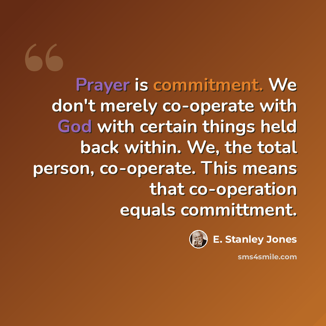 “Prayer is commitment. We don't merely co-operate with God with certain things held back within. We, the total person, co-operate. This means that co-operation equals committment.” quote by E. Stanley Jones