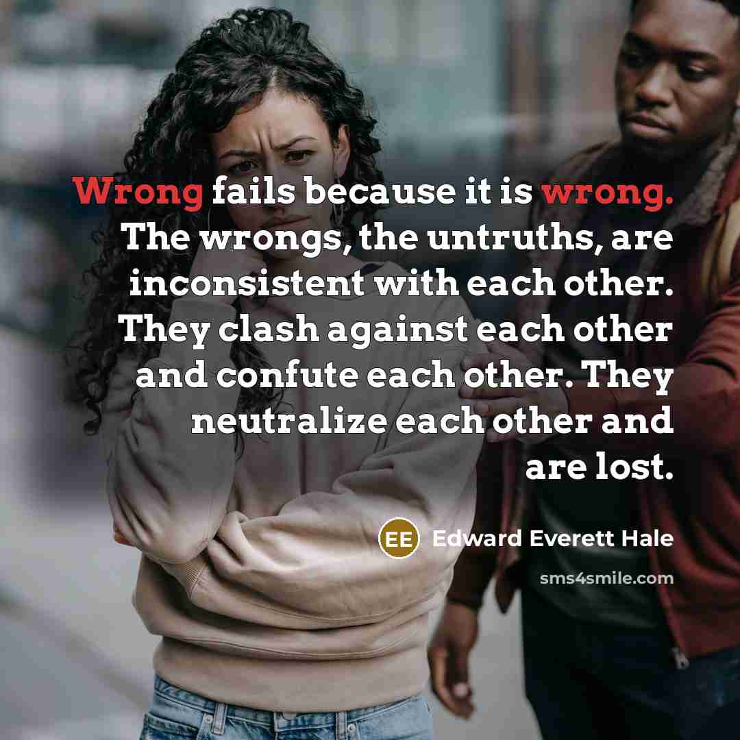 “Wrong fails because it is wrong. The wrongs, the untruths, are inconsistent with each other. They clash against each other and confute each other. They neutralize each other and are lost.” quote by Edward Everett Hale
