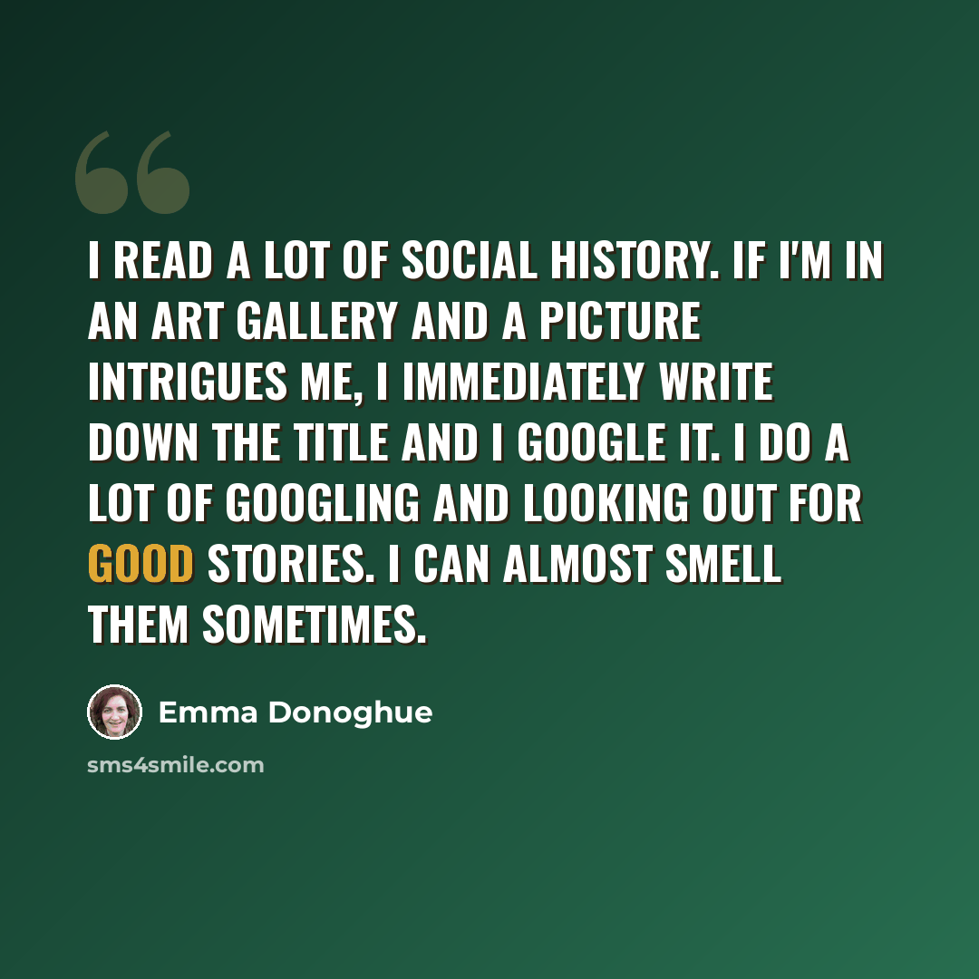 “I read a lot of social history. If I'm in an art gallery and a picture intrigues me, I immediately write down the title and I google it. I do a lot of googling and looking out for good stories. I can almost smell them sometimes.” quote by Emma Donoghue