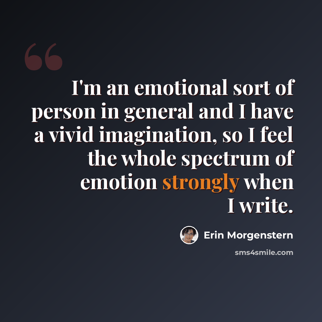 “I'm an emotional sort of person in general and I have a vivid imagination, so I feel the whole spectrum of emotion strongly when I write.” quote by Erin Morgenstern