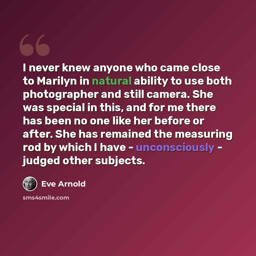 “I never knew anyone who came close to Marilyn in natural ability to use both photographer and still camera. She was special in this, and for me there has been no one like her before or after. She has remained the measuring rod by which I have - unconsciously - judged other subjects.” quote by Eve Arnold