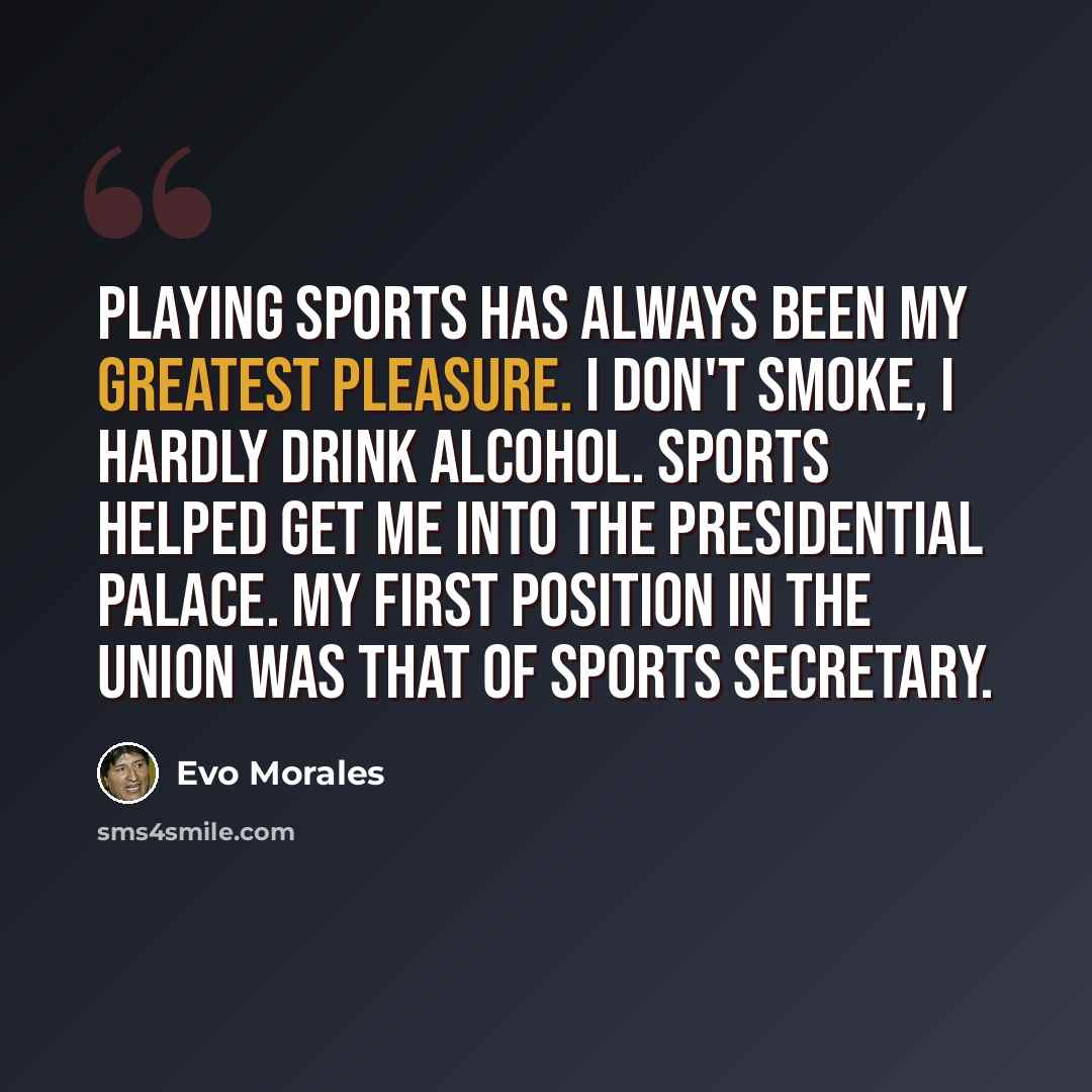 “Playing sports has always been my greatest pleasure. I don't smoke, I hardly drink alcohol. Sports helped get me into the presidential palace. My first position in the union was that of sports secretary.” quote by Evo Morales
