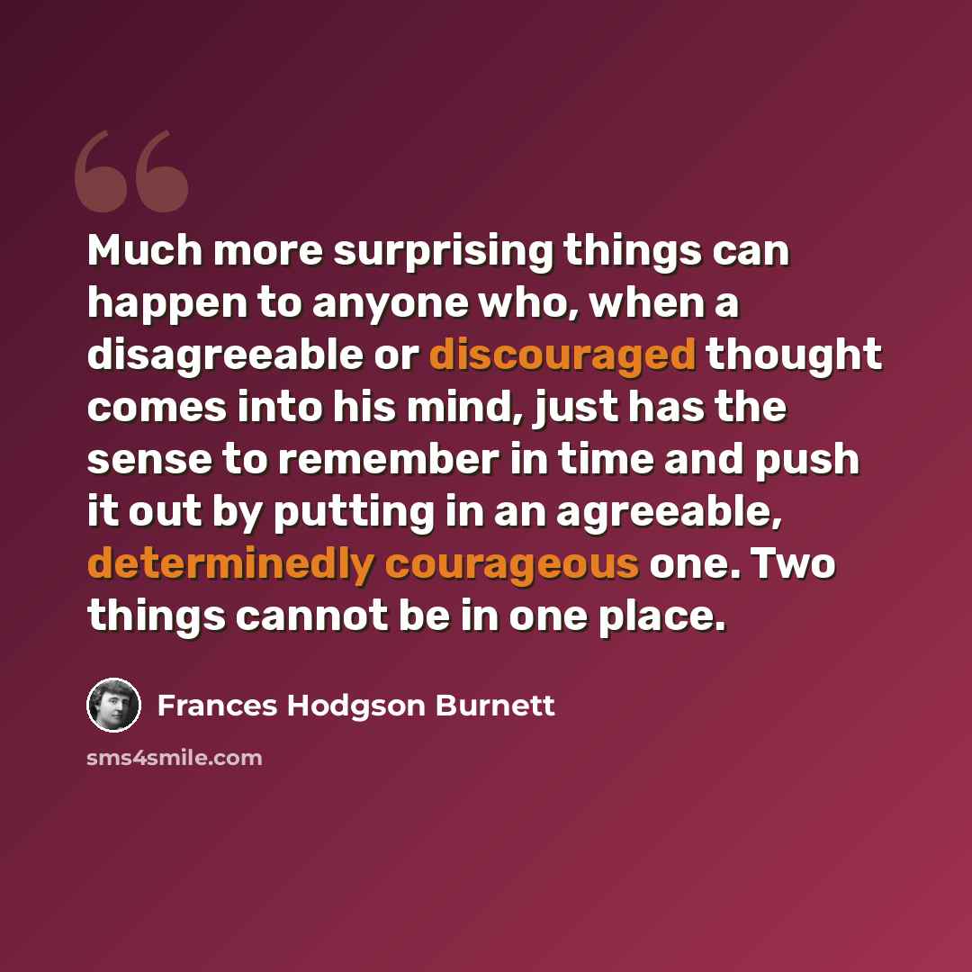 “Much more surprising things can happen to anyone who, when a disagreeable or discouraged thought comes into his mind, just has the sense to remember in time and push it out by putting in an agreeable, determinedly courageous one. Two things cannot be in one place.” quote by Frances Hodgson Burnett