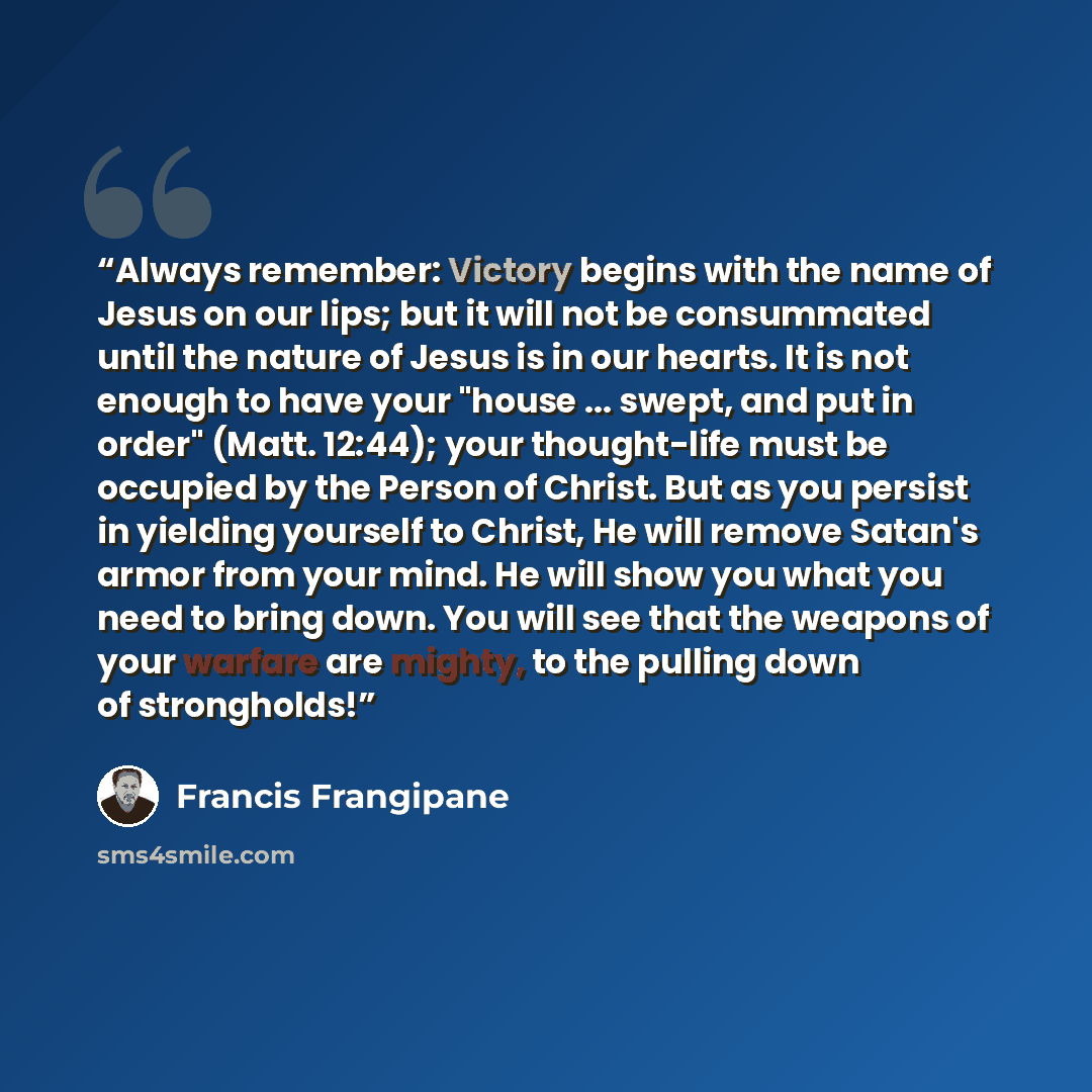“Always remember: Victory begins with the name of Jesus on our lips; but it will not be consummated until the nature of Jesus is in our hearts. It is not enough to have your "house ... swept, and put in order" (Matt. 12:44); your thought-life must be occupied by the Person of Christ. But as you…” quote by Francis Frangipane