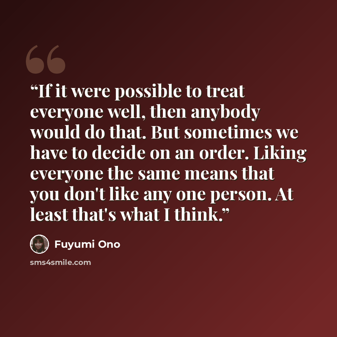 “If it were possible to treat everyone well, then anybody would do that. But sometimes we have to decide on an order. Liking everyone the same means that you don't like any one person. At least that's what I think.” quote by Fuyumi Ono