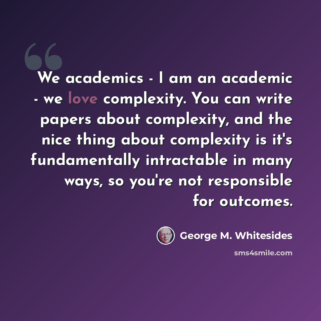 “We academics - I am an academic - we love complexity. You can write papers about complexity, and the nice thing about complexity is it's fundamentally intractable in many ways, so you're not responsible for outcomes.” quote by George M. Whitesides