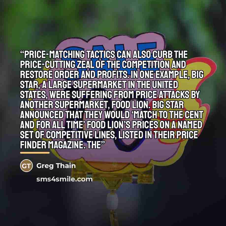 “Price-matching tactics can also curb the price-cutting zeal of the competition and restore order and profits. In one example, Big Star, a large supermarket in the United States, were suffering from price attacks by another supermarket, Food Lion. Big Star announced that they would ‘match to the…” quote by Greg Thain