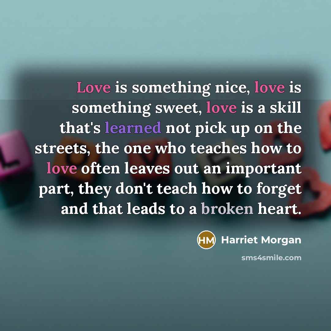 “Love is something nice, love is something sweet, love is a skill that's learned not pick up on the streets, the one who teaches how to love often leaves out an important part, they don't teach how to forget and that leads to a broken heart.” quote by Harriet Morgan