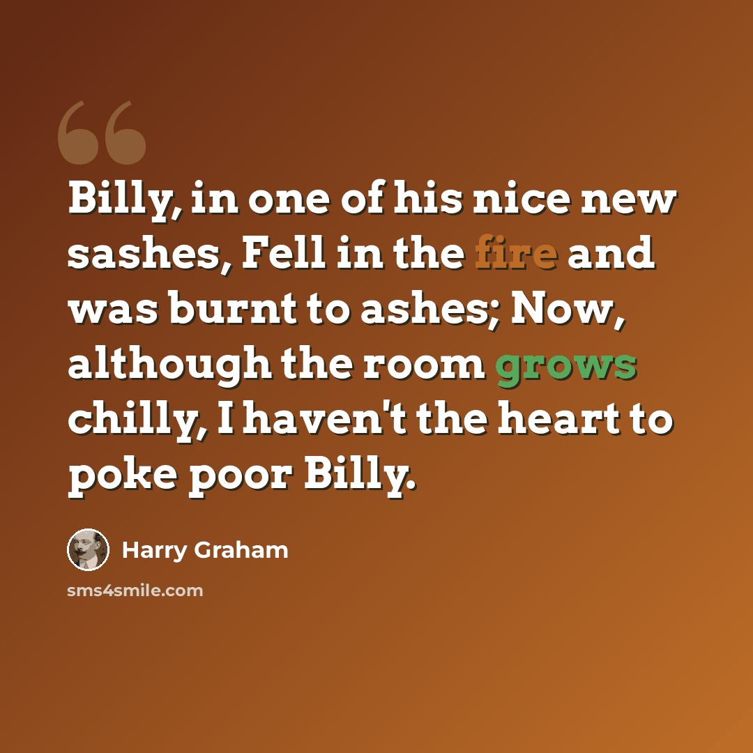 “Billy, in one of his nice new sashes, Fell in the fire and was burnt to ashes; Now, although the room grows chilly, I haven't the heart to poke poor Billy.” quote by Harry Graham