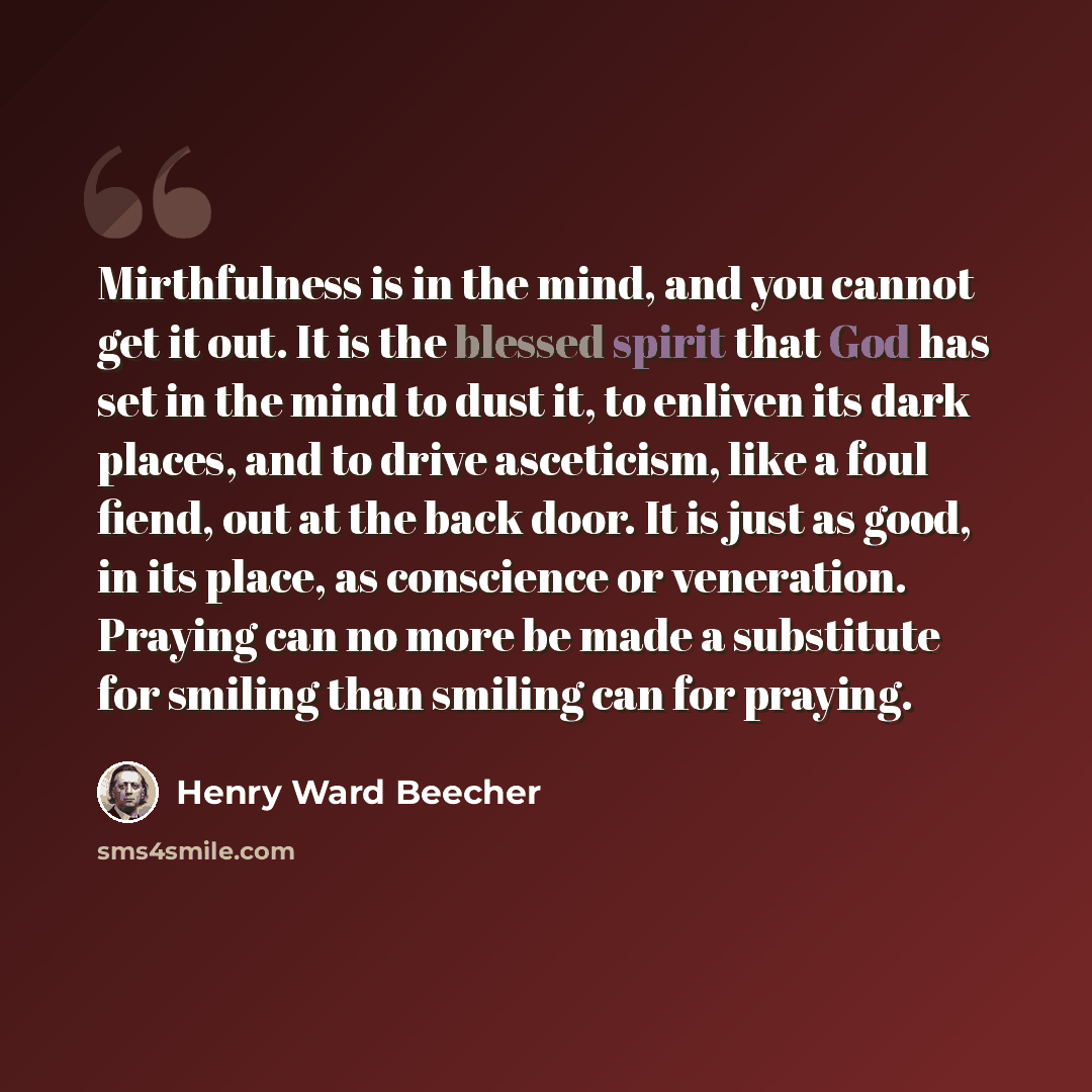 “Mirthfulness is in the mind, and you cannot get it out. It is the blessed spirit that God has set in the mind to dust it, to enliven its dark places, and to drive asceticism, like a foul fiend, out at the back door. It is just as good, in its place, as conscience or veneration. Praying can no more…” quote by Henry Ward Beecher