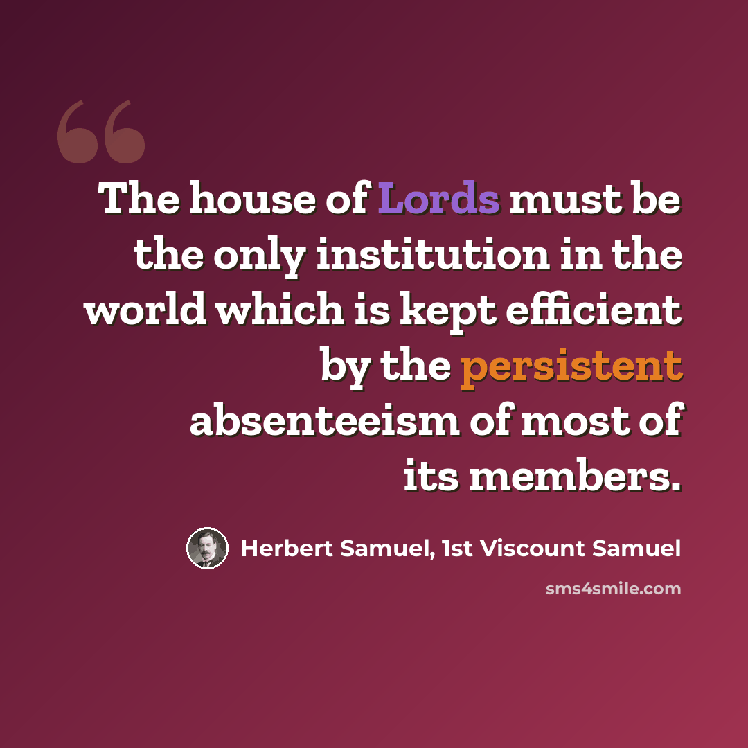 “The house of Lords must be the only institution in the world which is kept efficient by the persistent absenteeism of most of its members.” quote by Herbert Samuel, 1st Viscount Samuel