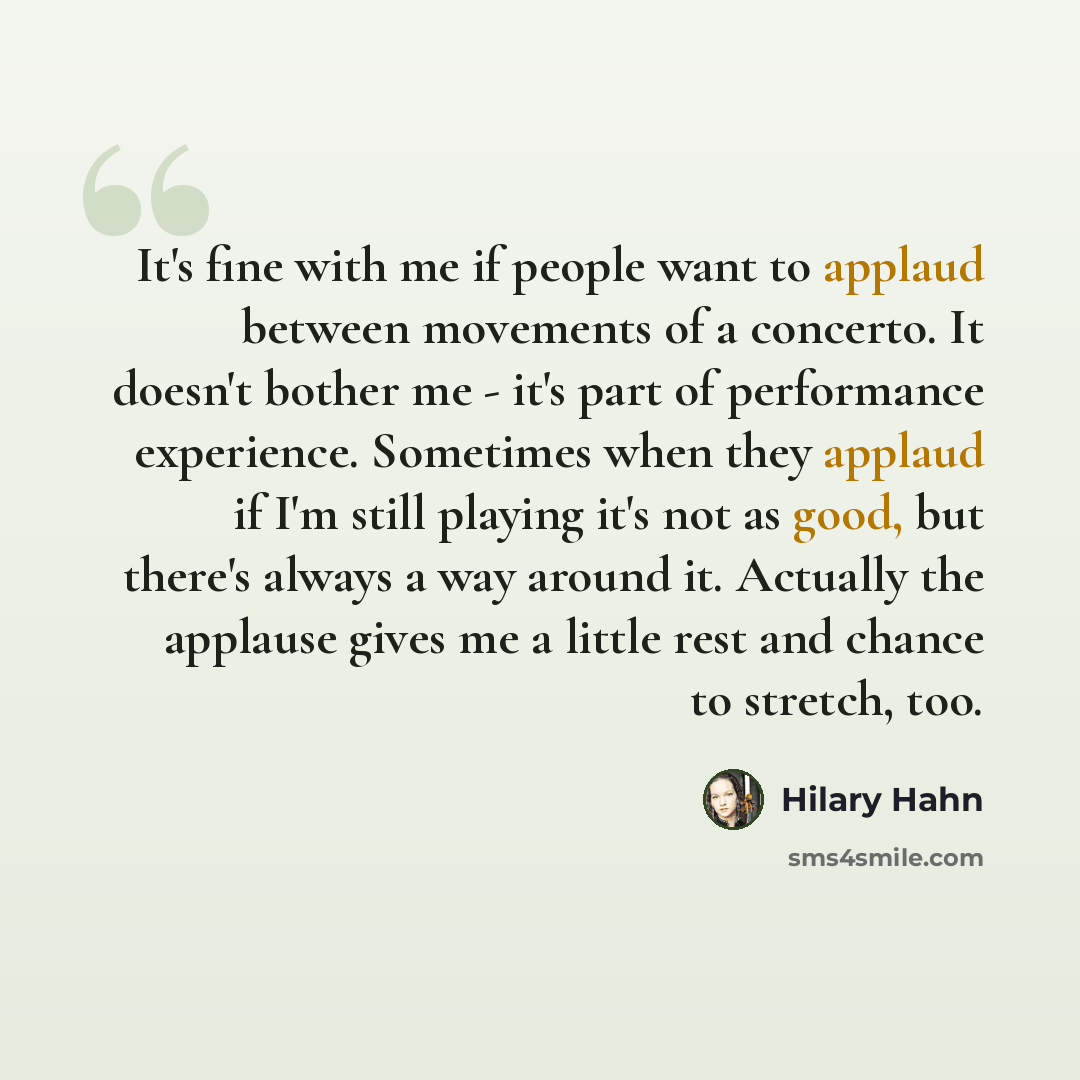 “It's fine with me if people want to applaud between movements of a concerto. It doesn't bother me - it's part of performance experience. Sometimes when they applaud if I'm still playing it's not as good, but there's always a way around it. Actually the applause gives me a little rest and chance to…” quote by Hilary Hahn
