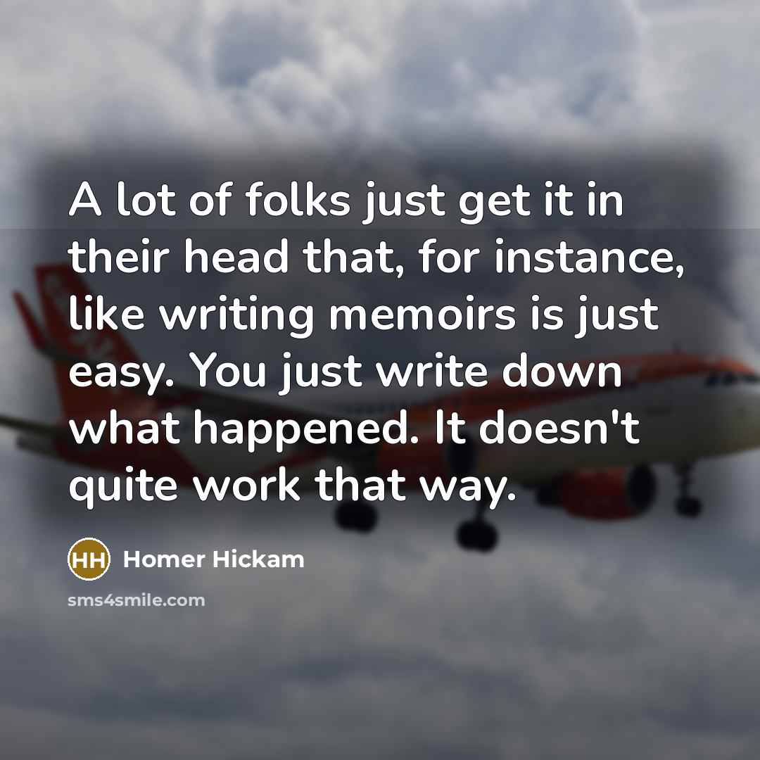 “A lot of folks just get it in their head that, for instance, like writing memoirs is just easy. You just write down what happened. It doesn't quite work that way.” quote by Homer Hickam