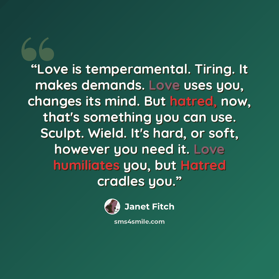 “Love is temperamental. Tiring. It makes demands. Love uses you, changes its mind. But hatred, now, that's something you can use. Sculpt. Wield. It's hard, or soft, however you need it. Love humiliates you, but Hatred cradles you.” quote by Janet Fitch