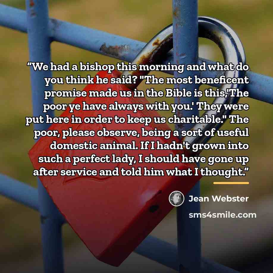 “We had a bishop this morning and what do you think he said? "The most beneficent promise made us in the Bible is this,'The poor ye have always with you.' They were put here in order to keep us charitable." The poor, please observe, being a sort of useful domestic animal. If I hadn't grown into…” quote by Jean Webster