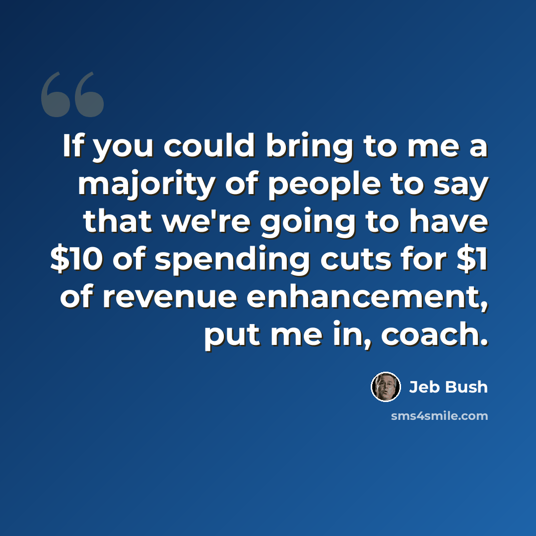 “If you could bring to me a majority of people to say that we're going to have $10 of spending cuts for $1 of revenue enhancement, put me in, coach.” quote by Jeb Bush