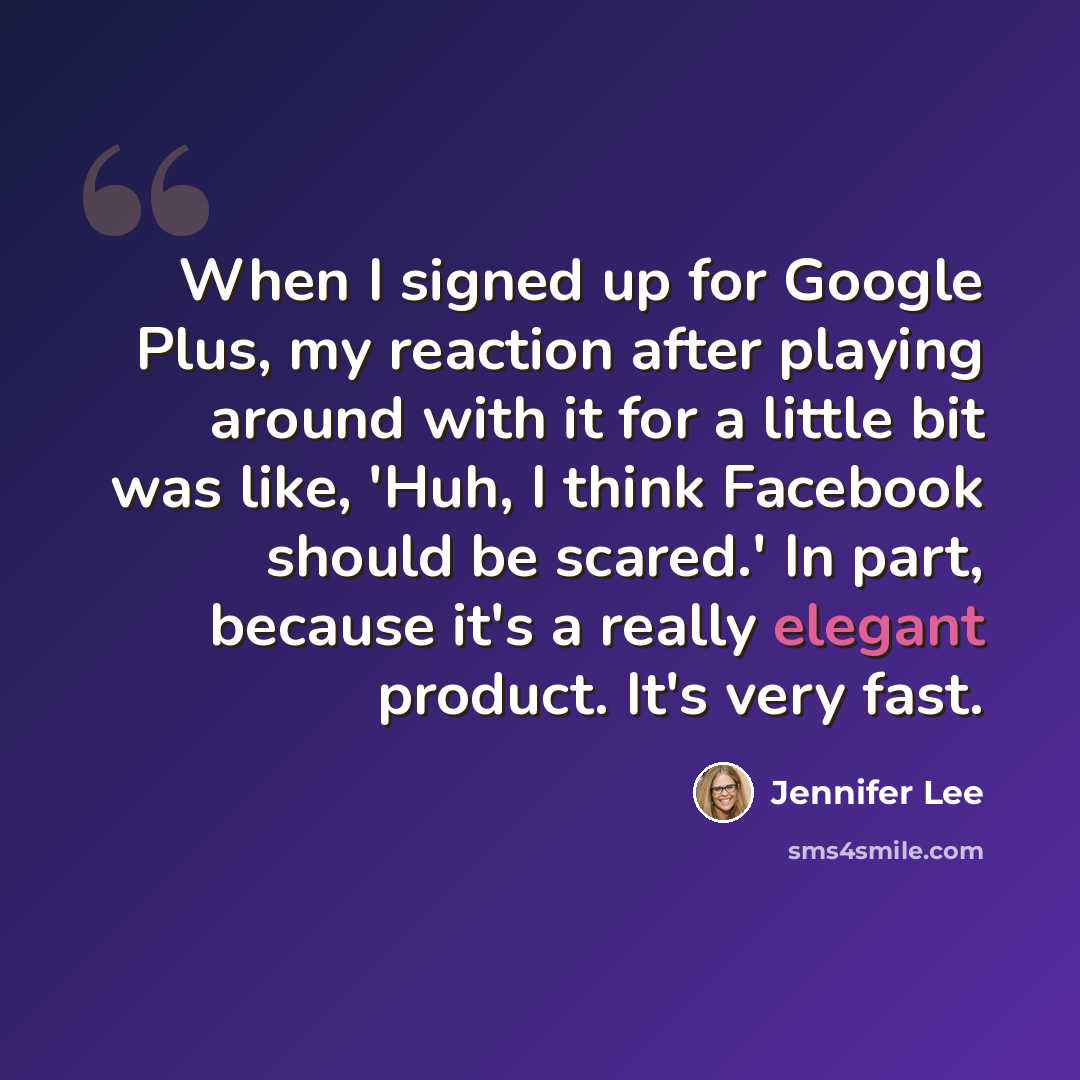 “When I signed up for Google Plus, my reaction after playing around with it for a little bit was like, 'Huh, I think Facebook should be scared.' In part, because it's a really elegant product. It's very fast.” quote by Jennifer Lee