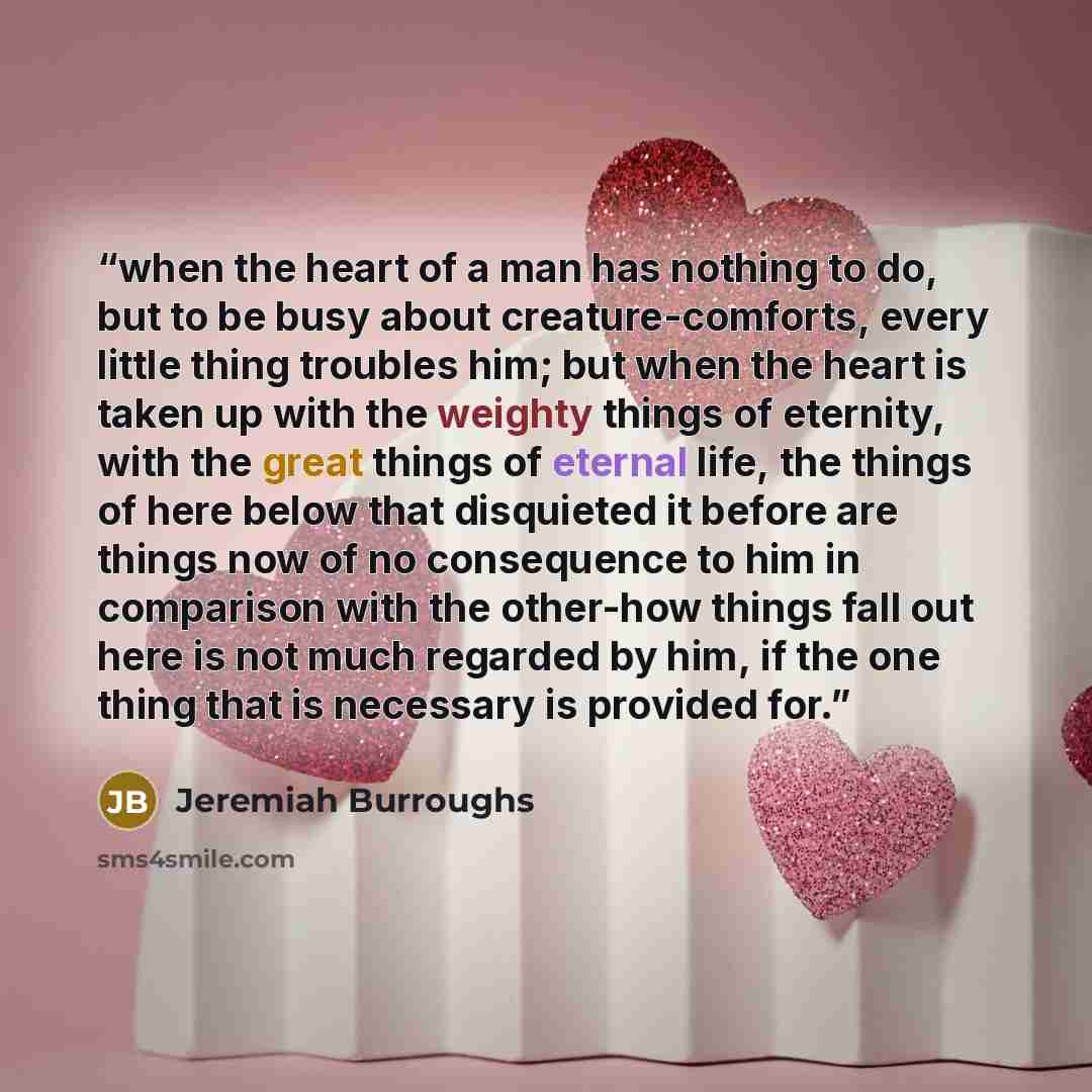“when the heart of a man has nothing to do, but to be busy about creature-comforts, every little thing troubles him; but when the heart is taken up with the weighty things of eternity, with the great things of eternal life, the things of here below that disquieted it before are things now of no…” quote by Jeremiah Burroughs