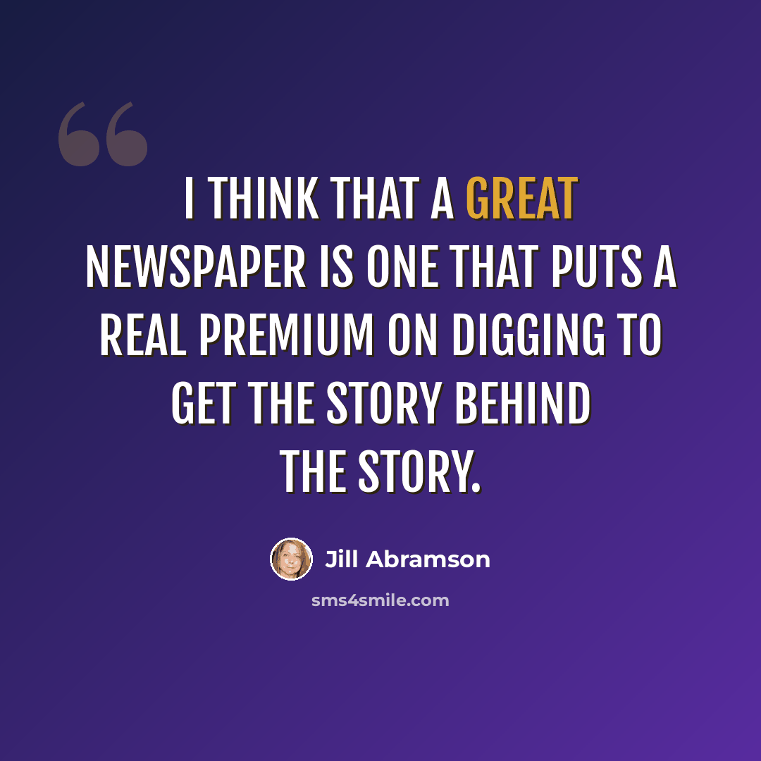 “I think that a great newspaper is one that puts a real premium on digging to get the story behind the story.” quote by Jill Abramson